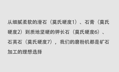 從細(xì)膩柔軟的滑石（莫氏硬度1）、石膏（莫氏硬度2）到質(zhì)地堅(jiān)硬的鉀長(zhǎng)石（莫氏硬度6）、石英石（莫氏硬度7），我們的磨粉機(jī)都是礦石加工的理想選擇。